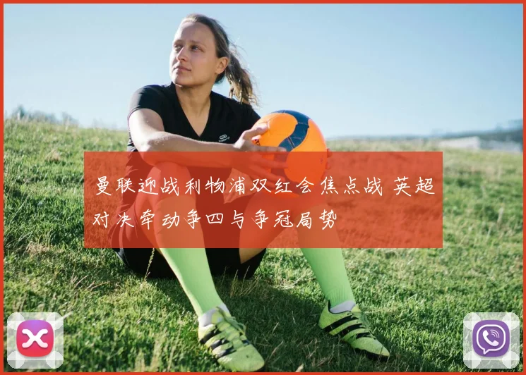 曼联迎战利物浦双红会焦点战 英超对决牵动争四与争冠局势
