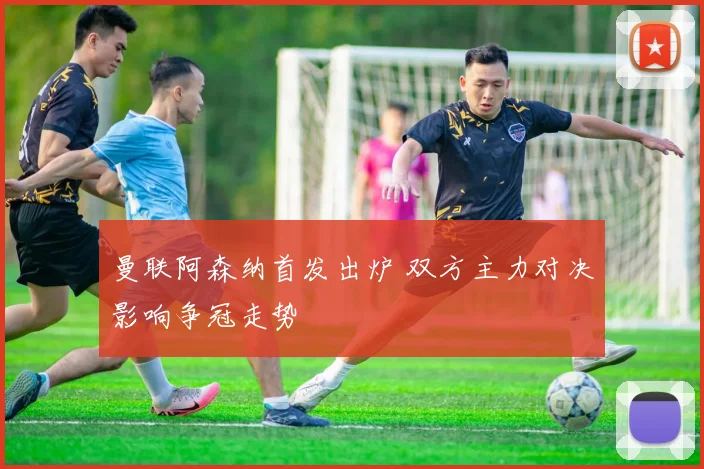 曼联阿森纳首发出炉 双方主力对决影响争冠走势