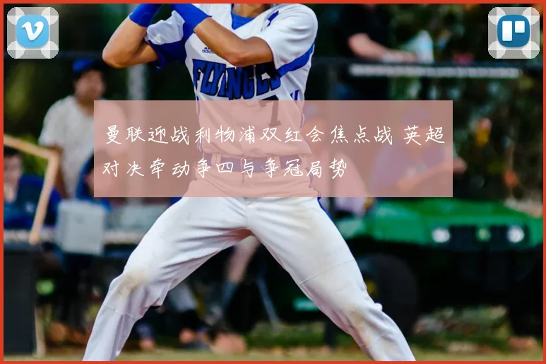 曼联迎战利物浦双红会焦点战 英超对决牵动争四与争冠局势