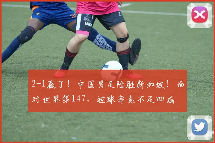 2-1赢了！中国男足险胜新加坡！面对世界第147，控球率竟不足四成