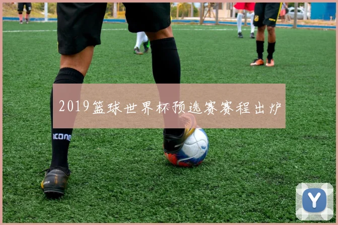 2019篮球世界杯预选赛赛程出炉