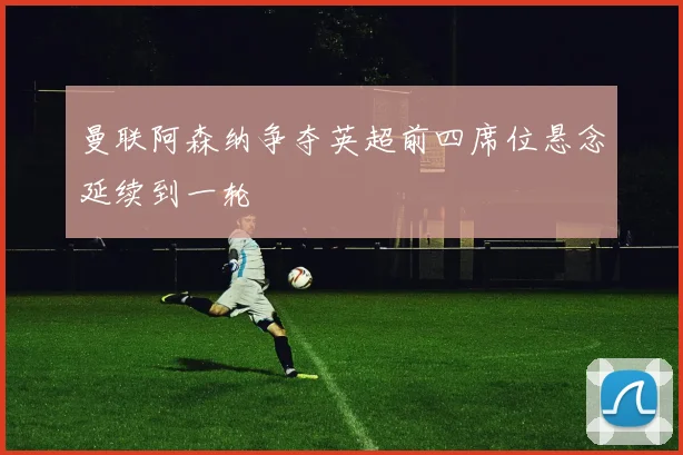 曼联阿森纳争夺英超前四席位悬念延续到一轮
