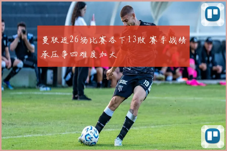 曼联近26场比赛吞下13败 赛季战绩承压争四难度加大