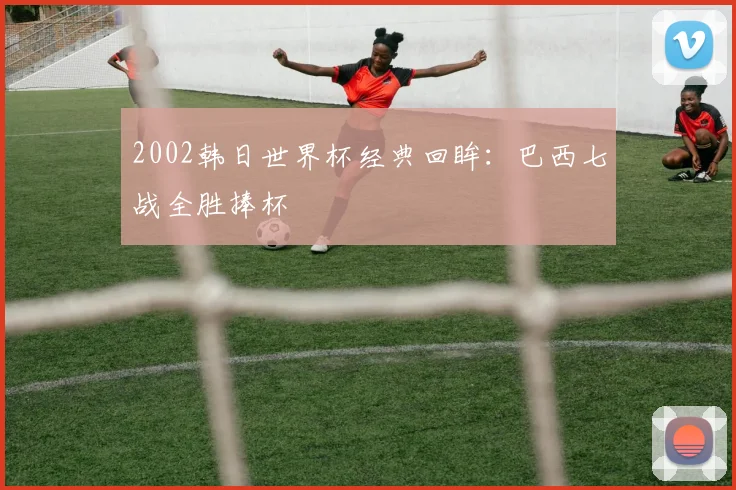 2002韩日世界杯经典回眸:巴西七战全胜捧杯