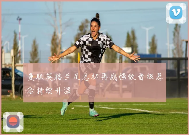 曼联英格兰足总杯再战强敌晋级悬念持续升温