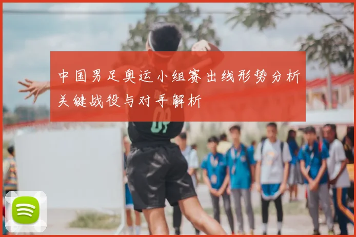中国男足奥运小组赛出线形势分析关键战役与对手解析