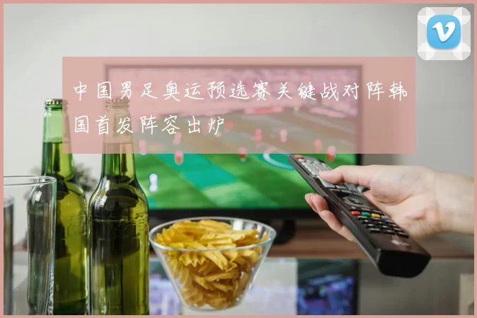 中国男足奥运预选赛关键战对阵韩国首发阵容出炉