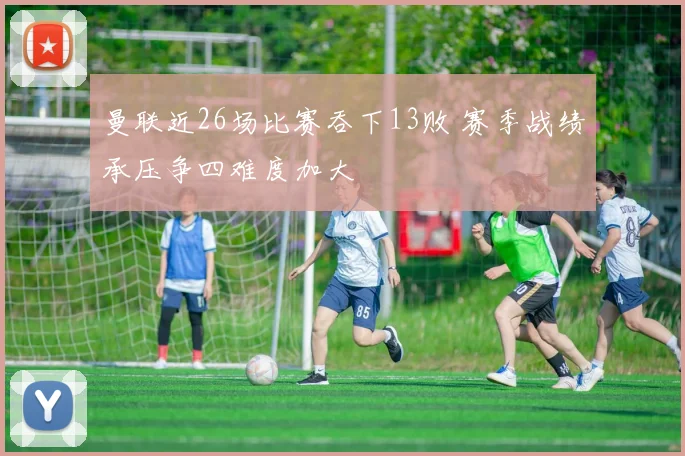 曼联近26场比赛吞下13败 赛季战绩承压争四难度加大