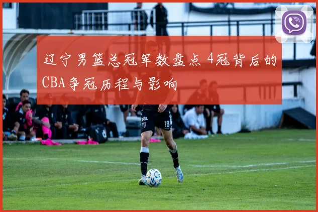 辽宁男篮总冠军数盘点 4冠背后的CBA争冠历程与影响