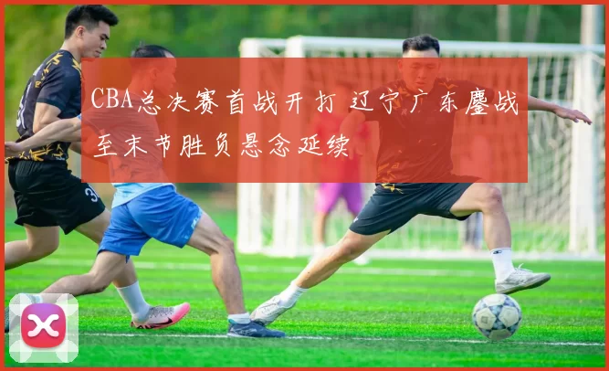 CBA总决赛首战开打 辽宁广东鏖战至末节胜负悬念延续