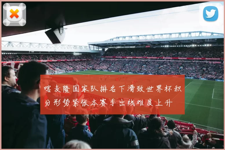 喀麦隆国家队排名下滑致世界杯积分形势紧张本赛季出线难度上升