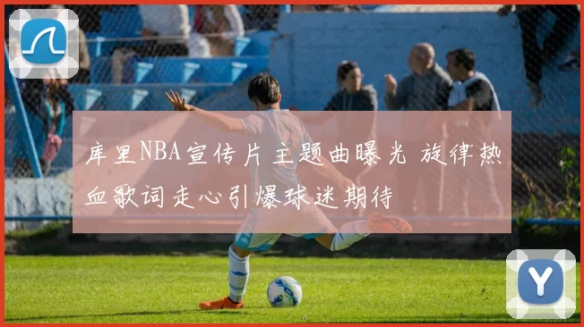 库里NBA宣传片主题曲曝光 旋律热血歌词走心引爆球迷期待