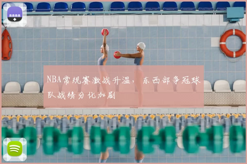 NBA常规赛激战升温，东西部争冠球队战绩分化加剧
