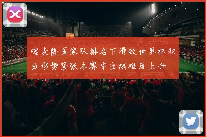 喀麦隆国家队排名下滑致世界杯积分形势紧张本赛季出线难度上升