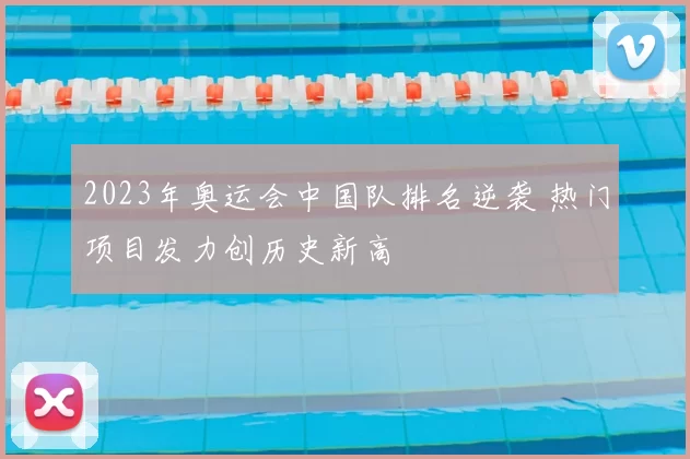 2023年奥运会中国队排名逆袭 热门项目发力创历史新高