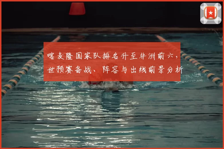 喀麦隆国家队排名升至非洲前六，世预赛备战、阵容与出线前景分析