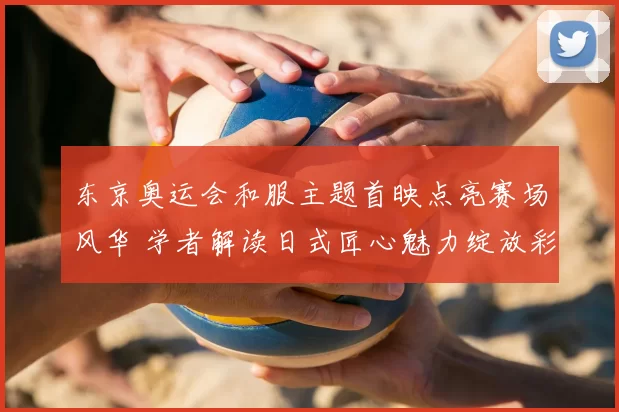 东京奥运会和服主题首映点亮赛场风华 学者解读日式匠心魅力绽放彩