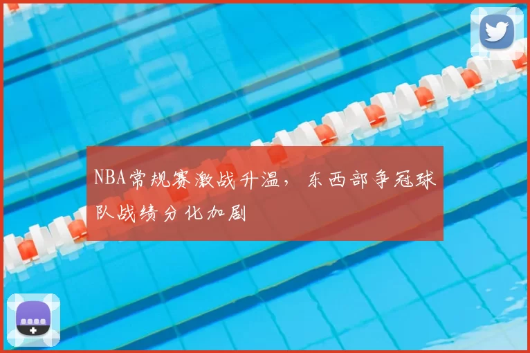 NBA常规赛激战升温，东西部争冠球队战绩分化加剧