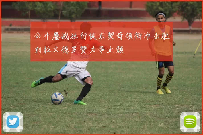 公牛鏖战独行侠东契奇领衔冲击胜利拉文德罗赞力争止颓
