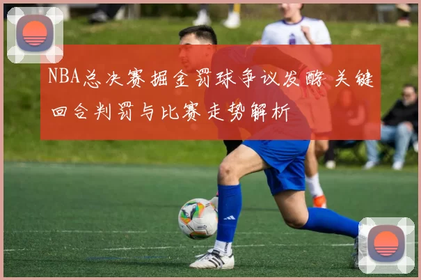 NBA总决赛掘金罚球争议发酵 关键回合判罚与比赛走势解析