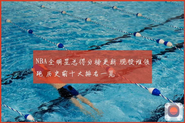 NBA全明星总得分榜更新 现役谁领跑 历史前十大排名一览