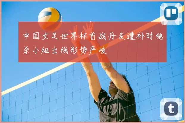 中国女足世界杯首战丹麦遭补时绝杀小组出线形势严峻