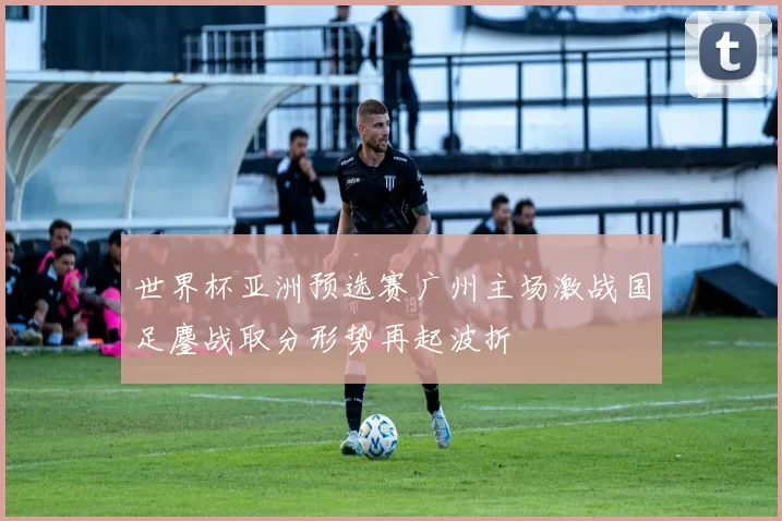 世界杯亚洲预选赛广州主场激战国足鏖战取分形势再起波折