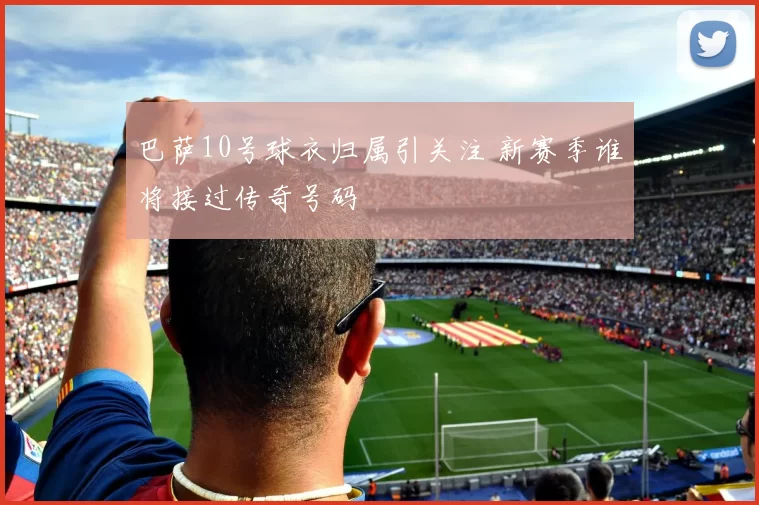 巴萨10号球衣归属引关注 新赛季谁将接过传奇号码