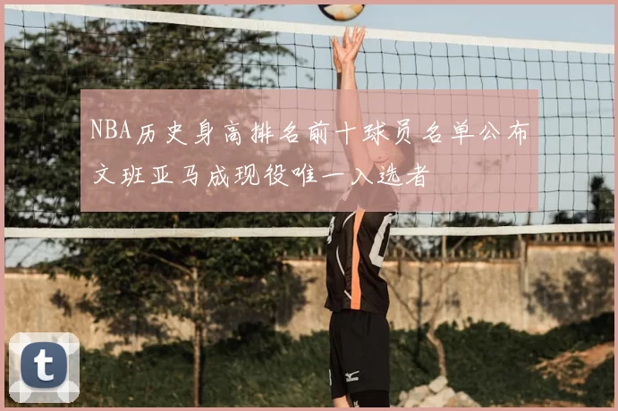 NBA历史身高排名前十球员名单公布文班亚马成现役唯一入选者