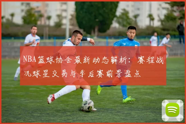 NBA篮球协会最新动态解析：赛程战况球星交易与季后赛前景盘点
