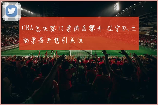 CBA总决赛门票热度攀升 辽宁队主场票务开售引关注