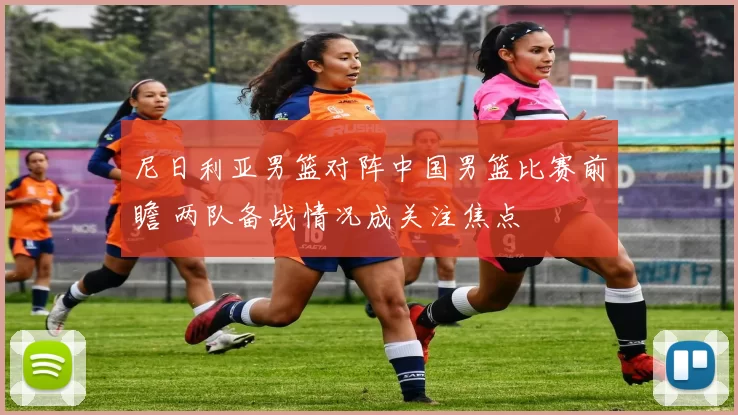 尼日利亚男篮对阵中国男篮比赛前瞻 两队备战情况成关注焦点