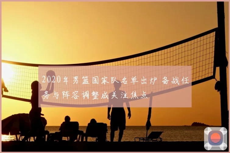 2020年男篮国家队名单出炉 备战任务与阵容调整成关注焦点