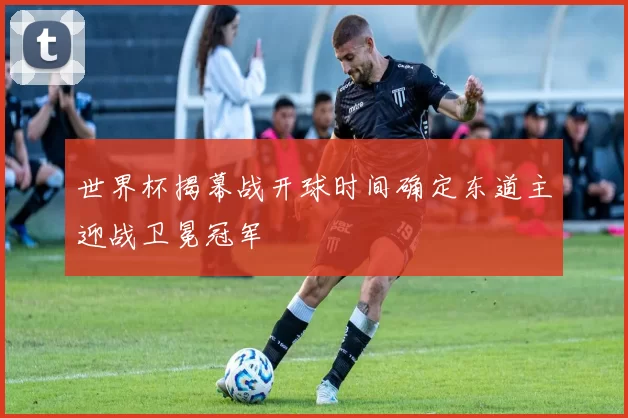 世界杯揭幕战开球时间确定东道主迎战卫冕冠军