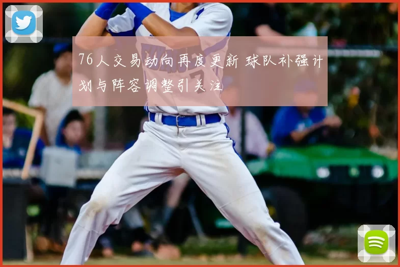 76人交易动向再度更新 球队补强计划与阵容调整引关注