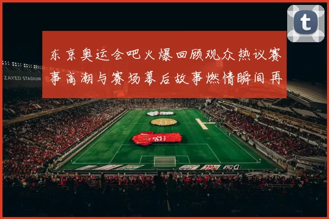 东京奥运会吧火爆回顾观众热议赛事高潮与赛场幕后故事燃情瞬间再现