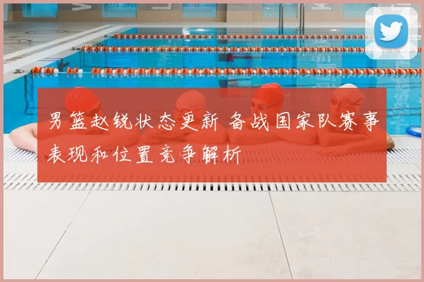 男篮赵锐状态更新 备战国家队赛事表现和位置竞争解析