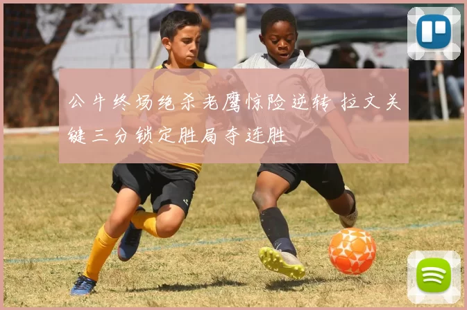 公牛终场绝杀老鹰惊险逆转 拉文关键三分锁定胜局夺连胜