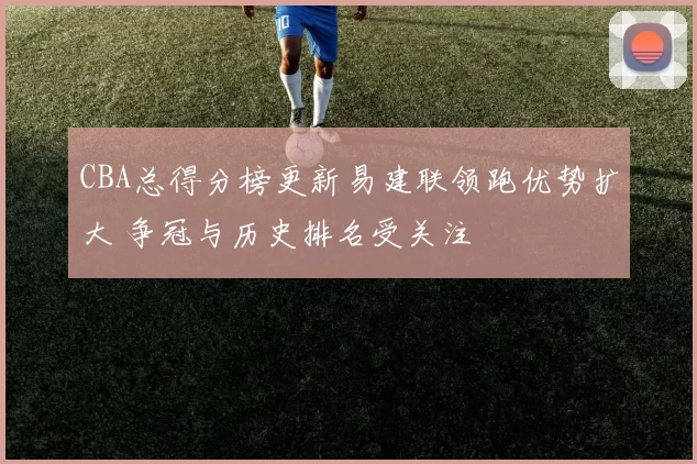 CBA总得分榜更新易建联领跑优势扩大 争冠与历史排名受关注