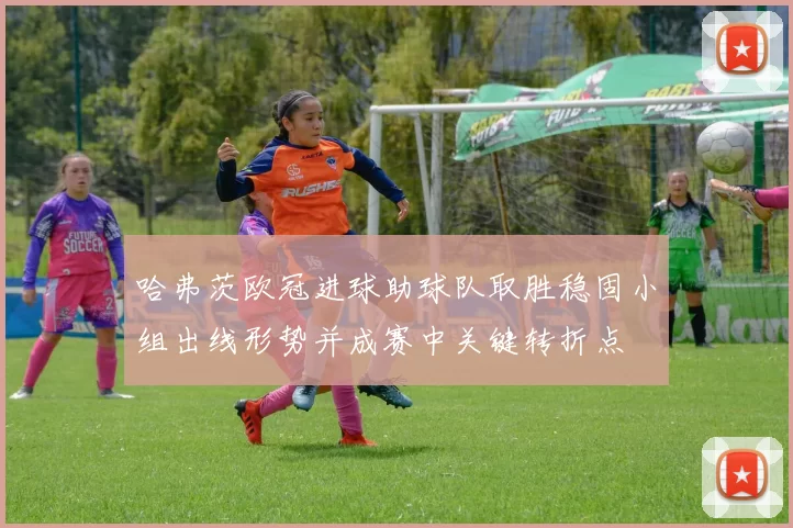 哈弗茨欧冠进球助球队取胜稳固小组出线形势并成赛中关键转折点