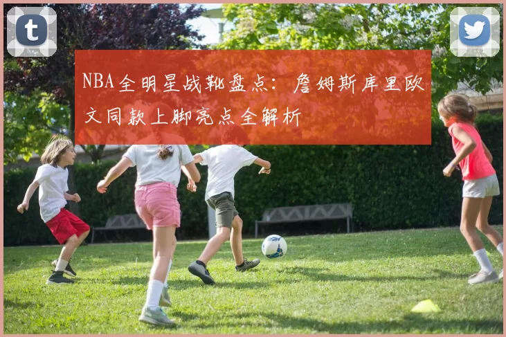 NBA全明星战靴盘点：詹姆斯库里欧文同款上脚亮点全解析