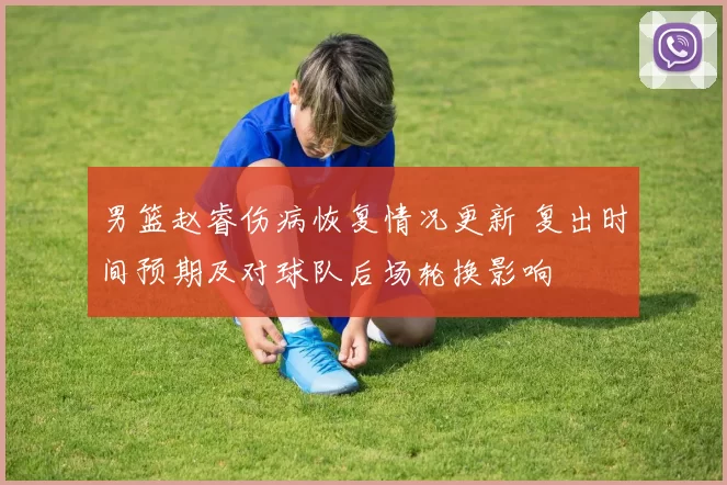 男篮赵睿伤病恢复情况更新 复出时间预期及对球队后场轮换影响