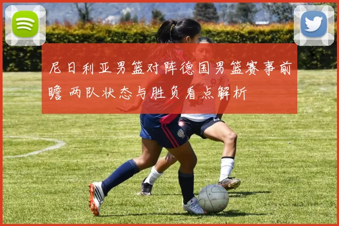 尼日利亚男篮对阵德国男篮赛事前瞻 两队状态与胜负看点解析