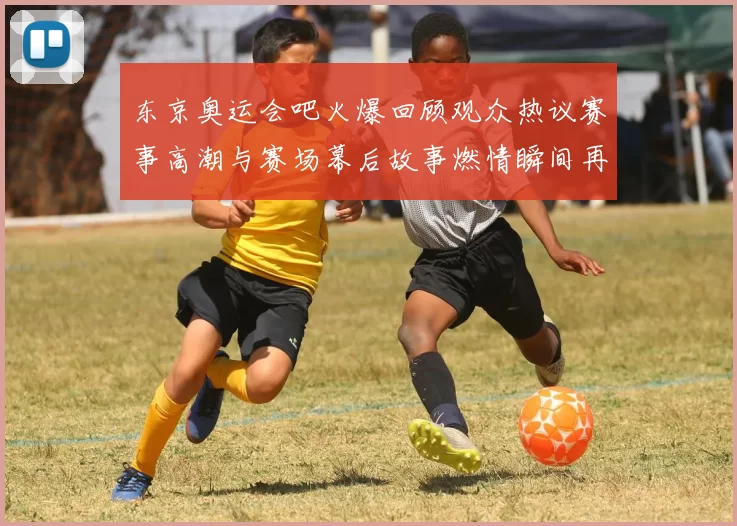 东京奥运会吧火爆回顾观众热议赛事高潮与赛场幕后故事燃情瞬间再现