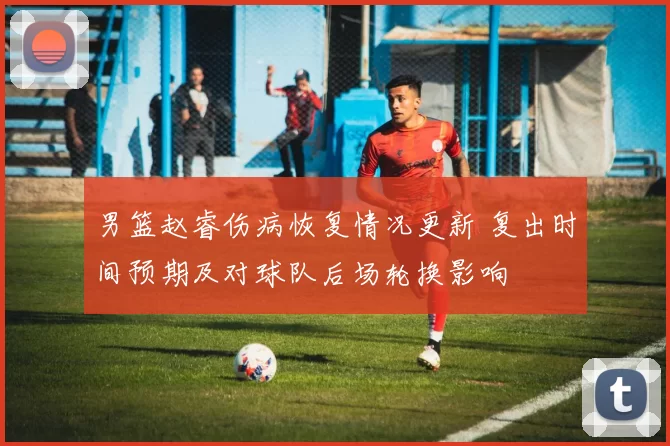 男篮赵睿伤病恢复情况更新 复出时间预期及对球队后场轮换影响