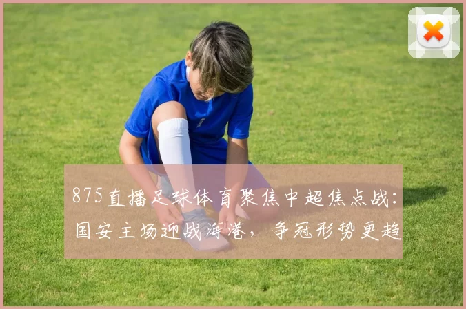 875直播足球体育聚焦中超焦点战：国安主场迎战海港，争冠形势更趋白热化