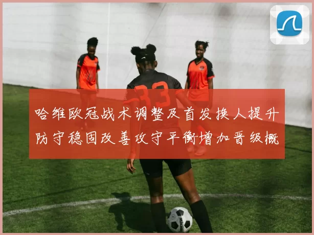 哈维欧冠战术调整及首发换人提升防守稳固改善攻守平衡增加晋级概率