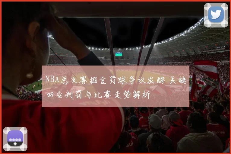 NBA总决赛掘金罚球争议发酵 关键回合判罚与比赛走势解析