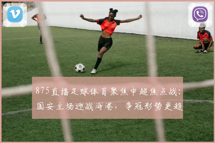 875直播足球体育聚焦中超焦点战：国安主场迎战海港，争冠形势更趋白热化