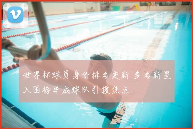 世界杯球员身价排名更新 多名新星入围榜单成球队引援焦点